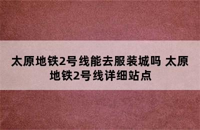 太原地铁2号线能去服装城吗 太原地铁2号线详细站点